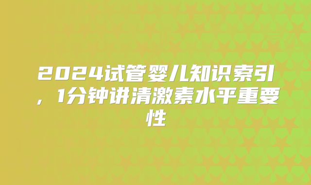 2024试管婴儿知识索引，1分钟讲清激素水平重要性