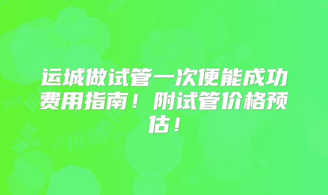运城做试管一次便能成功费用指南！附试管价格预估！