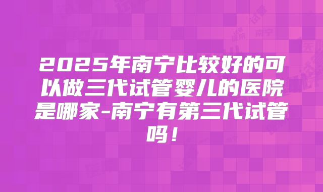 2025年南宁比较好的可以做三代试管婴儿的医院是哪家-南宁有第三代试管吗！