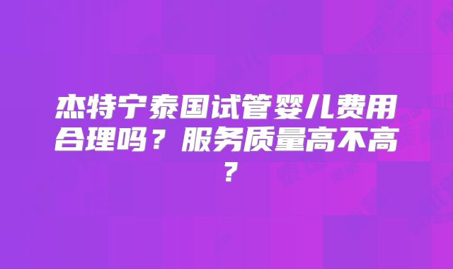 杰特宁泰国试管婴儿费用合理吗？服务质量高不高？