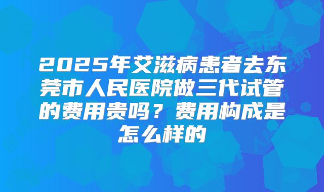 2025年艾滋病患者去东莞市人民医院做三代试管的费用贵吗？费用构成是怎么样的