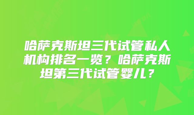 哈萨克斯坦三代试管私人机构排名一览？哈萨克斯坦第三代试管婴儿？