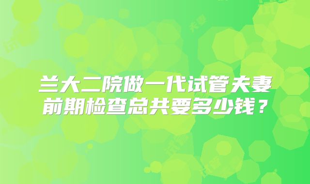 兰大二院做一代试管夫妻前期检查总共要多少钱？