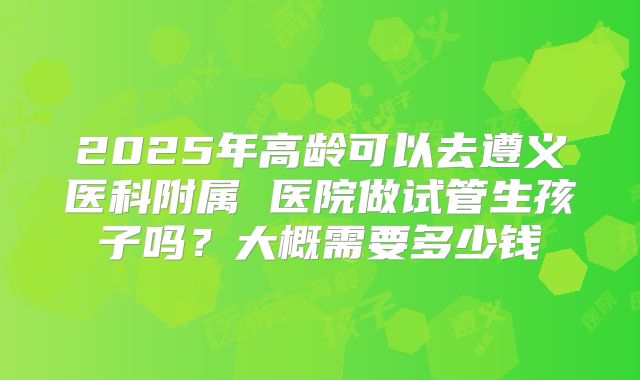 2025年高龄可以去遵义医科附属 医院做试管生孩子吗?大概需要多少钱