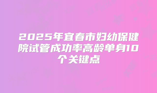 2025年宜春市妇幼保健院试管成功率高龄单身10个关键点