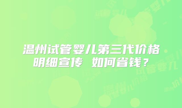 温州试管婴儿第三代价格明细宣传 如何省钱？