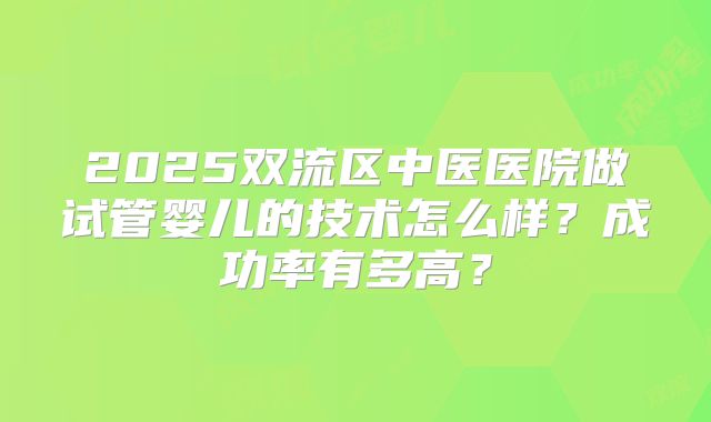 2025双流区中医医院做试管婴儿的技术怎么样?成功率有多高?