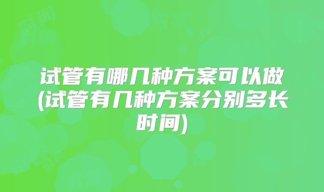 试管有哪几种方案可以做(试管有几种方案分别多长时间)