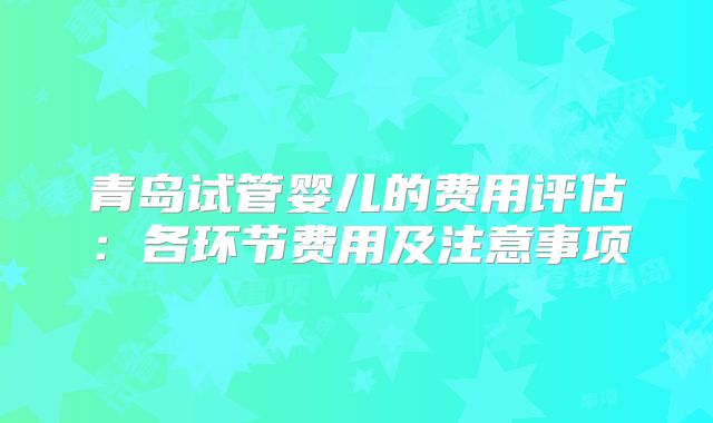 青岛试管婴儿的费用评估：各环节费用及注意事项