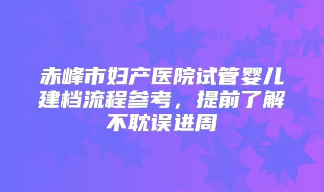赤峰市妇产医院试管婴儿建档流程参考,提前了解不耽误进周