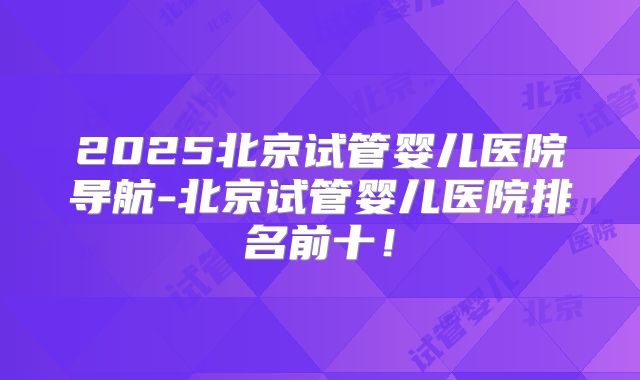 2025北京试管婴儿医院导航-北京试管婴儿医院排名前十！