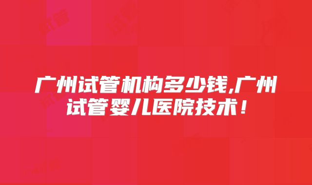 广州试管机构多少钱,广州试管婴儿医院技术！