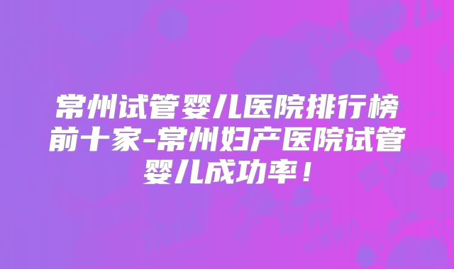 常州试管婴儿医院排行榜前十家-常州妇产医院试管婴儿成功率！