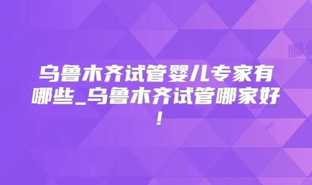 乌鲁木齐试管婴儿专家有哪些_乌鲁木齐试管哪家好！
