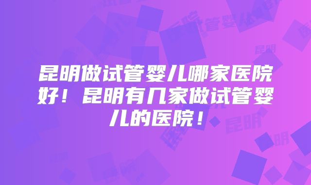 昆明做试管婴儿哪家医院好！昆明有几家做试管婴儿的医院！