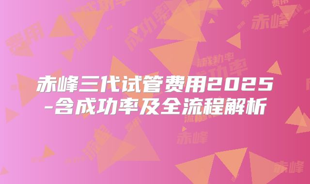 赤峰三代试管费用2025-含成功率及全流程解析