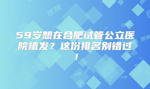 59岁想在合肥试管公立医院植发？这份排名别错过！