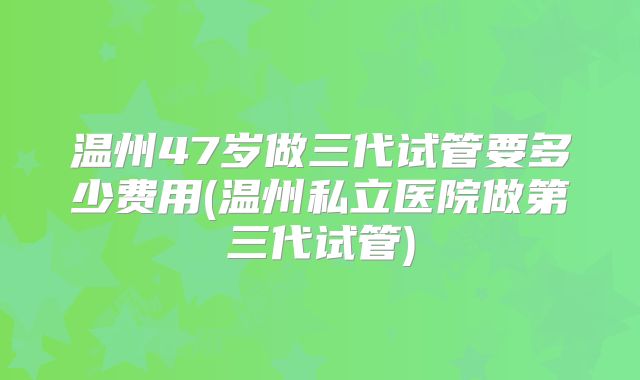 温州47岁做三代试管要多少费用(温州私立医院做第三代试管)