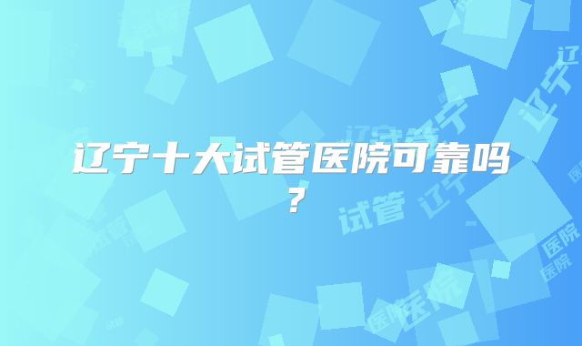 辽宁十大试管医院可靠吗？