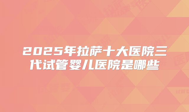 2025年拉萨十大医院三代试管婴儿医院是哪些