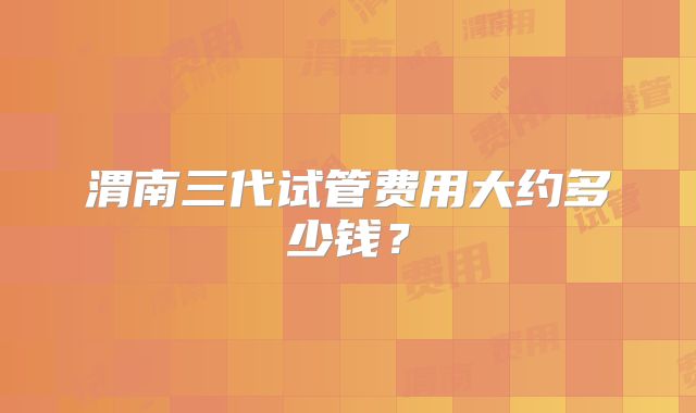 渭南三代试管费用大约多少钱？