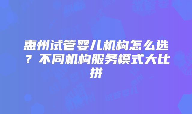 惠州试管婴儿机构怎么选？不同机构服务模式大比拼