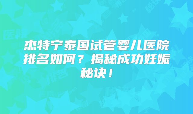 杰特宁泰国试管婴儿医院排名如何？揭秘成功妊娠秘诀！