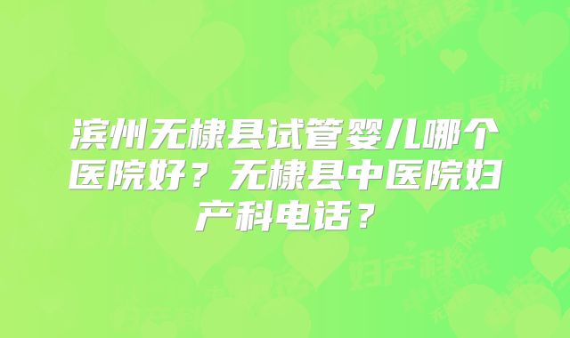 滨州无棣县试管婴儿哪个医院好？无棣县中医院妇产科电话？