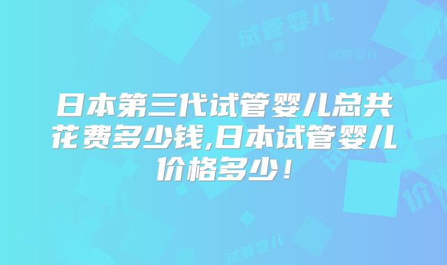 日本第三代试管婴儿总共花费多少钱,日本试管婴儿价格多少！