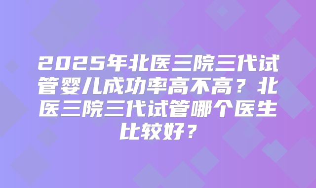 2025年北医三院三代试管婴儿成功率高不高?北医三院三代试管哪个医生比较好?