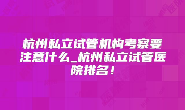 杭州私立试管机构考察要注意什么_杭州私立试管医院排名！