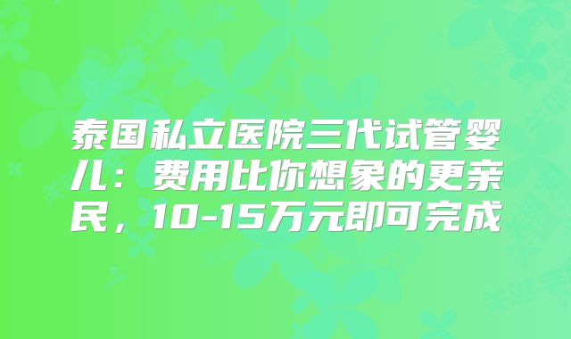 泰国私立医院三代试管婴儿:费用比你想象的更亲民,10-15万元即可完成