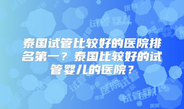 泰国试管比较好的医院排名第一?泰国比较好的试管婴儿的医院?