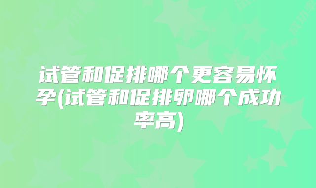 试管和促排哪个更容易怀孕(试管和促排卵哪个成功率高)