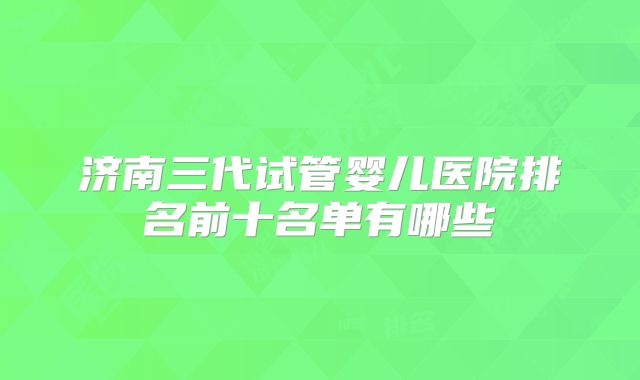 济南三代试管婴儿医院排名前十名单有哪些