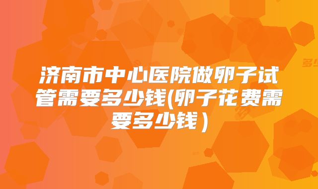 济南市中心医院做卵子试管需要多少钱(卵子花费需要多少钱）