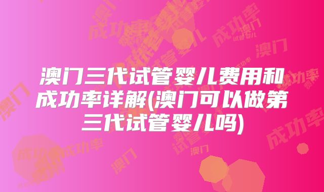 澳门三代试管婴儿费用和成功率详解(澳门可以做第三代试管婴儿吗)