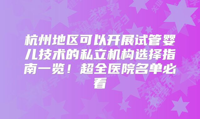 杭州地区可以开展试管婴儿技术的私立机构选择指南一览！超全医院名单必看