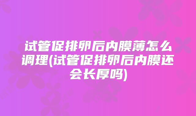试管促排卵后内膜薄怎么调理(试管促排卵后内膜还会长厚吗)