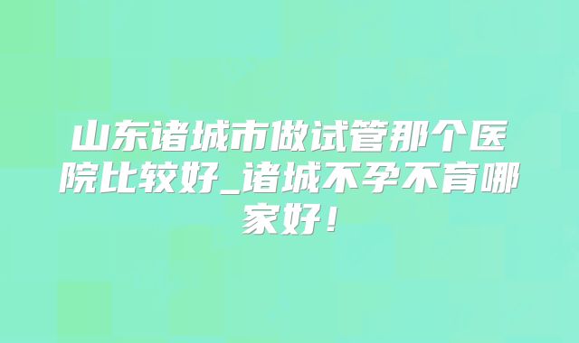 山东诸城市做试管那个医院比较好_诸城不孕不育哪家好!