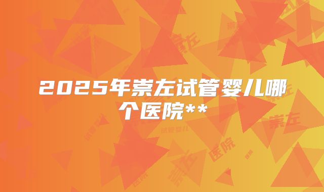 2025年崇左试管婴儿哪个医院**