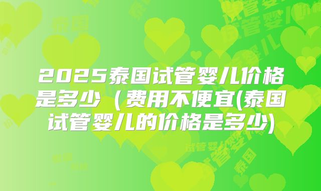 2025泰国试管婴儿价格是多少(费用不便宜(泰国试管婴儿的价格是多少)
