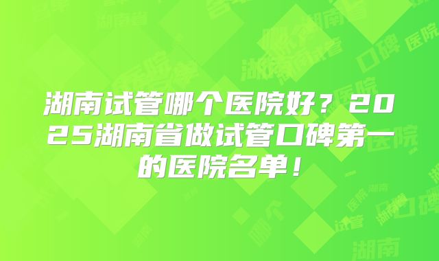 湖南试管哪个医院好?2025湖南省做试管口碑第一的医院名单!