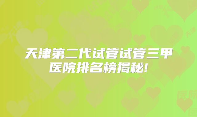 天津第二代试管试管三甲医院排名榜揭秘!