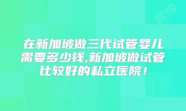 在新加坡做三代试管婴儿需要多少钱,新加坡做试管比较好的私立医院!