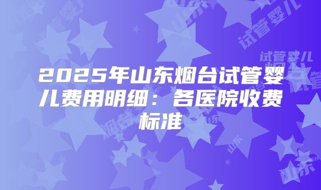 2025年山东烟台试管婴儿费用明细:各医院收费标准