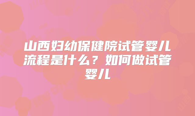 山西妇幼保健院试管婴儿流程是什么？如何做试管婴儿
