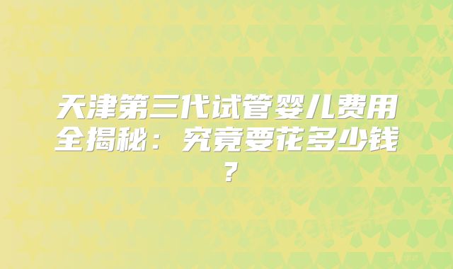 天津第三代试管婴儿费用全揭秘：究竟要花多少钱？