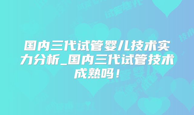 国内三代试管婴儿技术实力分析_国内三代试管技术成熟吗！