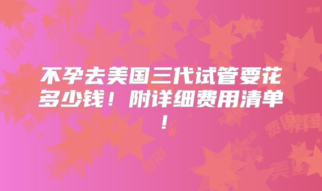 不孕去美国三代试管要花多少钱!附详细费用清单!